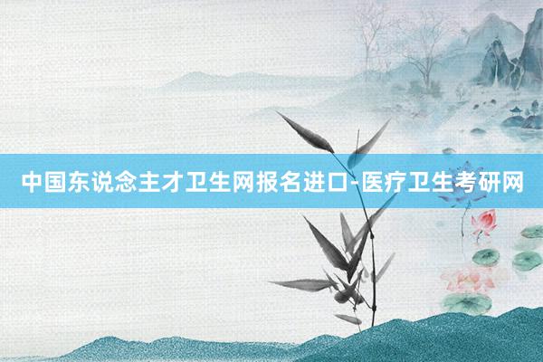 中国东说念主才卫生网报名进口-医疗卫生考研网