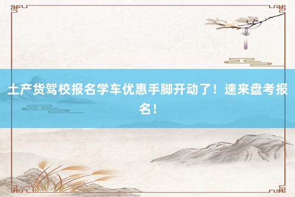 土产货驾校报名学车优惠手脚开动了！速来盘考报名！