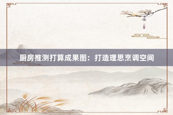 厨房推测打算成果图：打造理思烹调空间