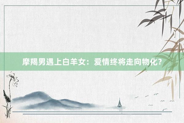 摩羯男遇上白羊女：爱情终将走向物化？