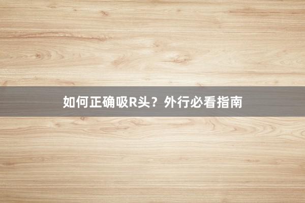 如何正确吸R头？外行必看指南